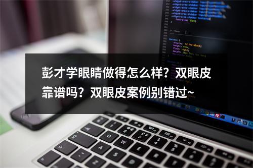 彭才学眼睛做得怎么样？双眼皮靠谱吗？双眼皮案例别错过~