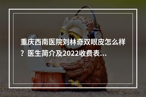 重庆西南医院刘林奇双眼皮怎么样？医生简介及2022收费表一览！