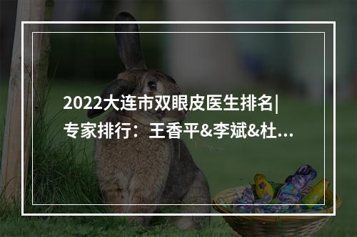 2022大连市双眼皮医生排名|专家排行：王香平&李斌&杜园园等，评分高