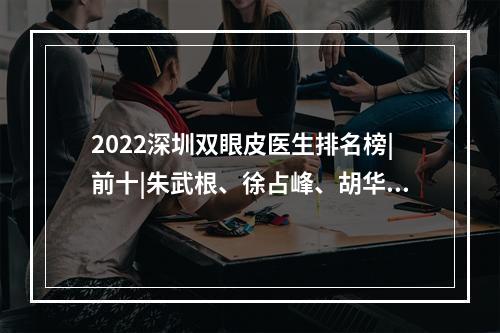 2022深圳双眼皮医生排名榜|前十|朱武根、徐占峰、胡华新谁好？