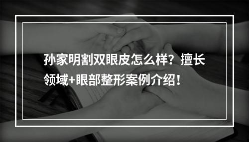 孙家明割双眼皮怎么样？擅长领域+眼部整形案例介绍！