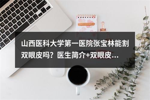 山西医科大学第一医院张宝林能割双眼皮吗？医生简介+双眼皮术后案例