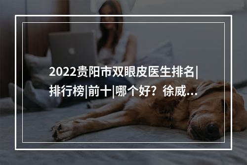 2022贵阳市双眼皮医生排名|排行榜|前十|哪个好？徐威、李章、陈诚等