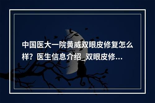 中国医大一院黄威双眼皮修复怎么样？医生信息介绍_双眼皮修复案例