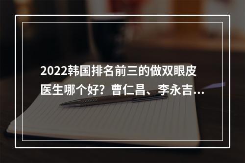 2022韩国排名前三的做双眼皮医生哪个好？曹仁昌、李永吉等，值得信赖~