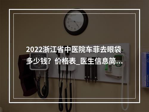 2022浙江省中医院车菲去眼袋多少钱？价格表_医生信息简介_去眼袋果