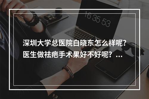 深圳大学总医院白晓东怎么样呢？医生做祛疤手术果好不好呢？案例赏析