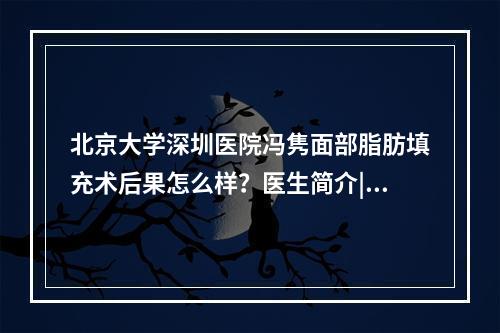 北京大学深圳医院冯隽面部脂肪填充术后果怎么样？医生简介|案例反馈