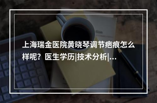 上海瑞金医院黄晓琴调节疤痕怎么样呢？医生学历|技术分析|祛疤案例