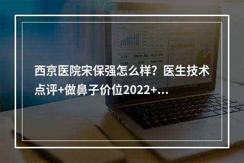 西京医院宋保强怎么样？医生技术点评+做鼻子价位2022+隆鼻案例