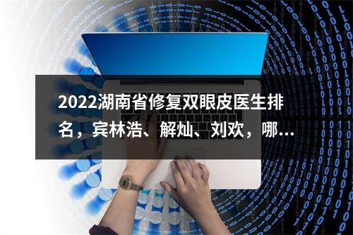 2022湖南省修复双眼皮医生排名，宾林浩、解灿、刘欢，哪个更好？