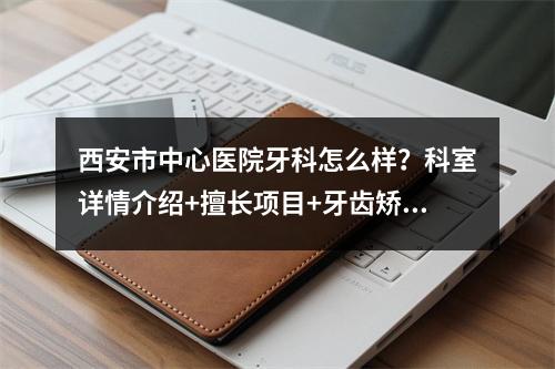 西安市中心医院牙科怎么样？科室详情介绍+擅长项目+牙齿矫正案例