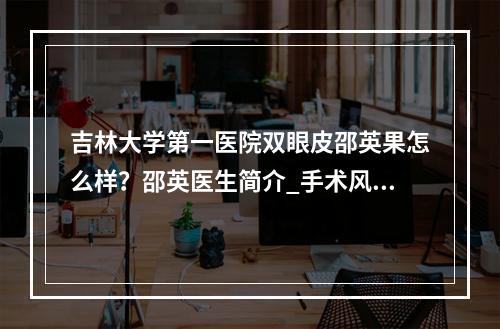 吉林大学第一医院双眼皮邵英果怎么样？邵英医生简介_手术风格_双眼皮果