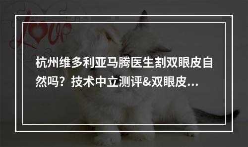 杭州维多利亚马腾医生割双眼皮自然吗？技术中立测评&双眼皮案例赏析