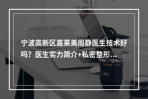 宁波高新区嘉莱美周静医生技术好吗？医生实力简介+私密整形果反馈