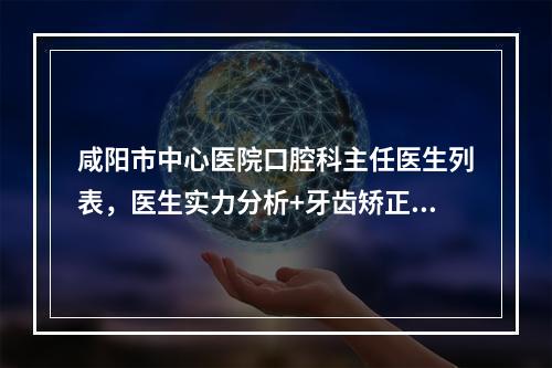 咸阳市中心医院口腔科主任医生列表，医生实力分析+牙齿矫正案例反馈