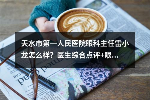 天水市第一人民医院眼科主任雷小龙怎么样？医生综合点评+眼整形案例