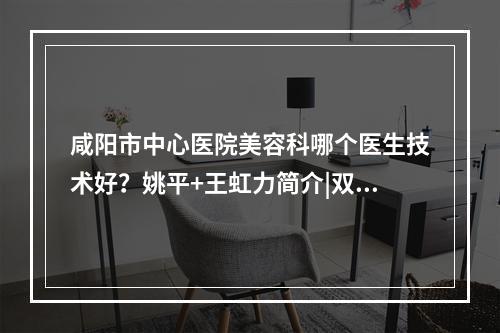 咸阳市中心医院美容科哪个医生技术好？姚平+王虹力简介|双眼皮案例