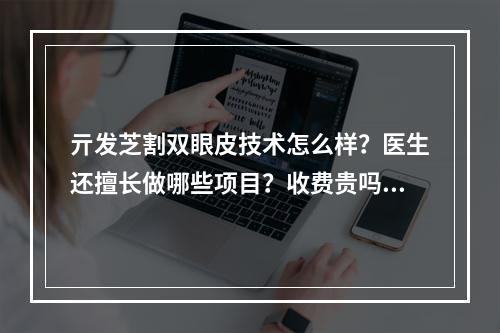 亓发芝割双眼皮技术怎么样？医生还擅长做哪些项目？收费贵吗？价格表+双眼皮案例