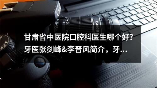 甘肃省中医院口腔科医生哪个好？牙医张剑峰&李晋风简介，牙齿矫正案例