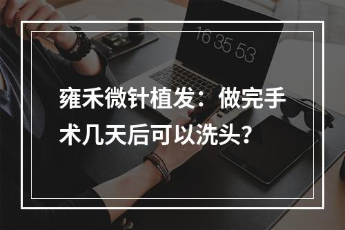 雍禾微针植发：做完手术几天后可以洗头？