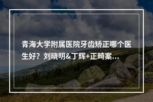 青海大学附属医院牙齿矫正哪个医生好？刘晓明&丁辉+正畸案例来袭