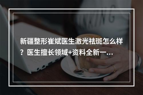 新疆整形崔斌医生激光祛斑怎么样？医生擅长领域+资料全新一览