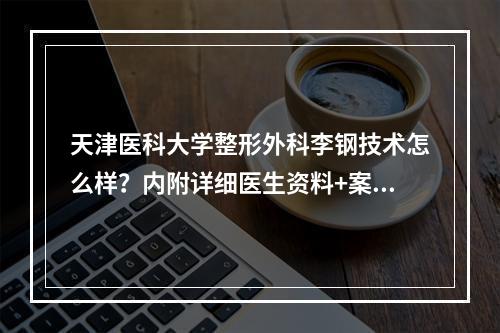 天津医科大学整形外科李钢技术怎么样？内附详细医生资料+案例