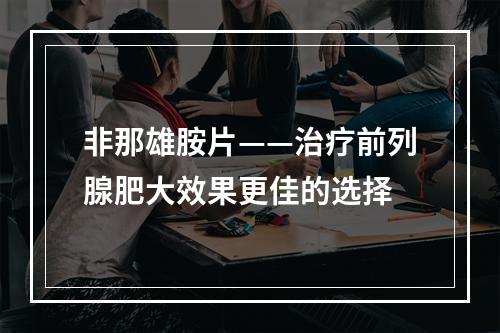 非那雄胺片——治疗前列腺肥大效果更佳的选择