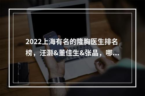 2022上海有名的隆胸医生排名榜，汪灏&董佳生&张晶，哪个更好？