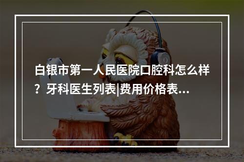 白银市第一人民医院口腔科怎么样？牙科医生列表|费用价格表2022？