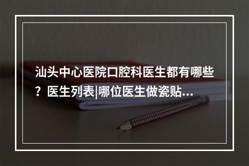 汕头中心医院口腔科医生都有哪些？医生列表|哪位医生做瓷贴面技术比较好？