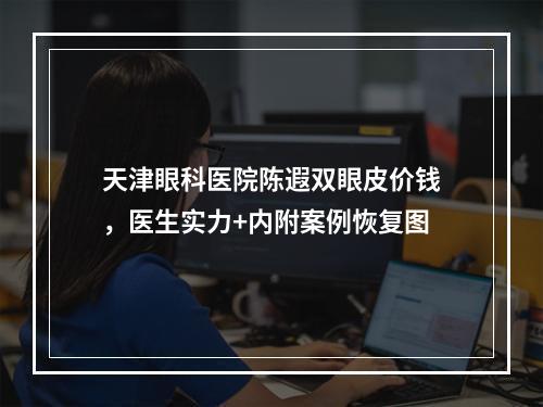 天津眼科医院陈遐双眼皮价钱，医生实力+内附案例恢复图