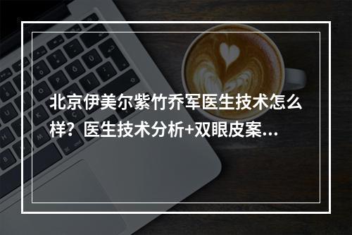 北京伊美尔紫竹乔军医生技术怎么样？医生技术分析+双眼皮案例近况