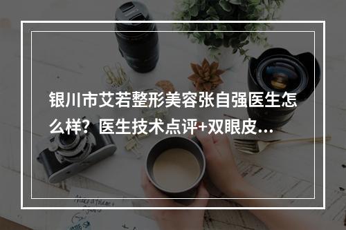 银川市艾若整形美容张自强医生怎么样？医生技术点评+双眼皮修复案例