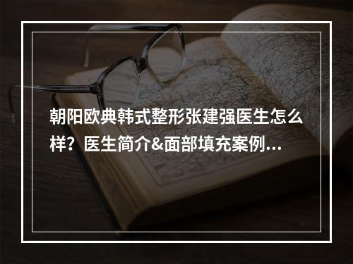 朝阳欧典韩式整形张建强医生怎么样？医生简介&面部填充案例反馈