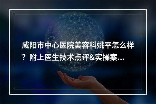 咸阳市中心医院美容科姚平怎么样？附上医生技术点评&实操案例分享！