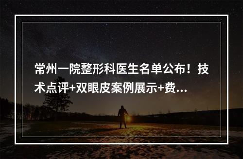 常州一院整形科医生名单公布！技术点评+双眼皮案例展示+费用表