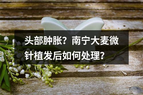 头部肿胀？南宁大麦微针植发后如何处理？