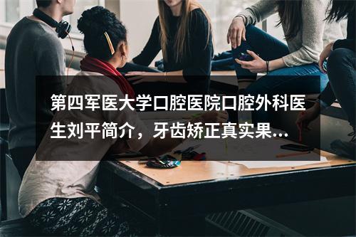 第四军医大学口腔医院口腔外科医生刘平简介，牙齿矫正真实果图