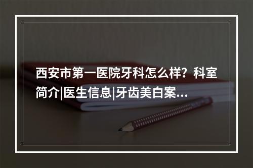 西安市第一医院牙科怎么样？科室简介|医生信息|牙齿美白案例展示