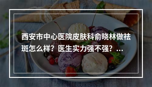 西安市中心医院皮肤科俞晓林做祛斑怎么样？医生实力强不强？祛疤案例