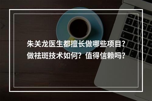 朱关龙医生都擅长做哪些项目？做祛斑技术如何？值得信赖吗？