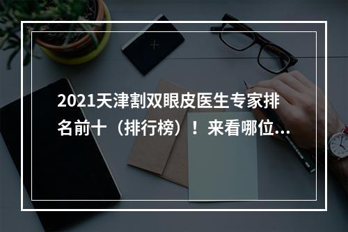 2021天津割双眼皮医生专家排名前十（排行榜）！来看哪位医生做的好