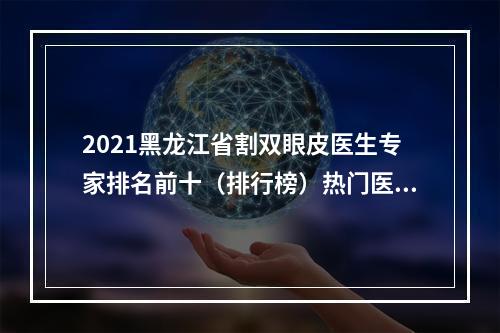 2021黑龙江省割双眼皮医生专家排名前十（排行榜）热门医生公布！