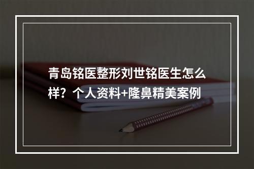 青岛铭医整形刘世铭医生怎么样？个人资料+隆鼻精美案例