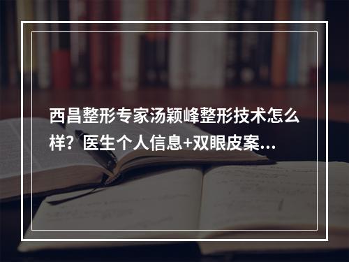 西昌整形专家汤颖峰整形技术怎么样？医生个人信息+双眼皮案例分析