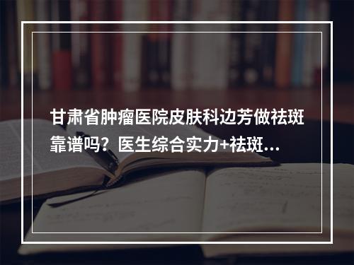 甘肃省肿瘤医院皮肤科边芳做祛斑靠谱吗？医生综合实力+祛斑案例对比