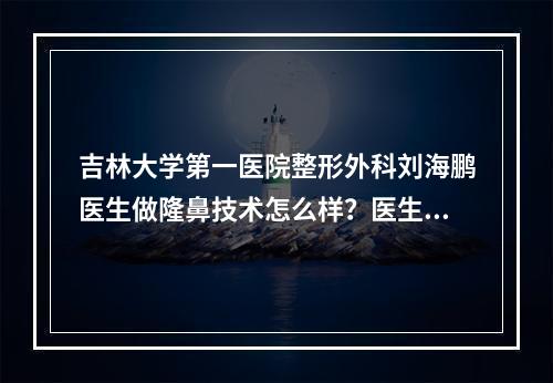 吉林大学第一医院整形外科刘海鹏医生做隆鼻技术怎么样？医生简介