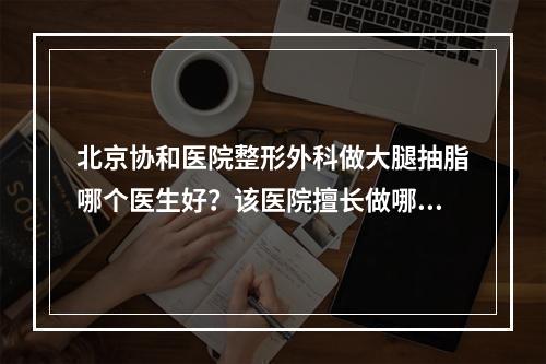 北京协和医院整形外科做大腿抽脂哪个医生好？该医院擅长做哪些项目？